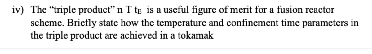 iv) The "triple producť" n T tɛ is a useful figure of merit for a fusion reactor
scheme. Briefly state how the temperature and confinement time parameters in
the triple product are achieved in a tokamak

