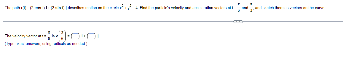 П
The path r(t) = (2 cos t) i + (2 sin t) j describes motion on the circle x² + y² = 4. Find the particle's velocity and acceleration vectors at t=
(17)=
(Type exact answers, using radicals as needed.)
π
The velocity vector at t= is v
= (₁+₁
-C
and
K
and sketch them as vectors on the curve.
3₁