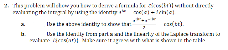 2. This problem will show you how to derive a formula for £{cos(bt)} without directly
evaluating the integral by using the identity eia = cos(a) + i sin(a).
eibt +e-ibt
a.
Use the above identity to show that-
=
cos (bt).
2
b.
Use the identity from part a and the linearity of the Laplace transform to
evaluate L{cos(at)}. Make sure it agrees with what is shown in the table.