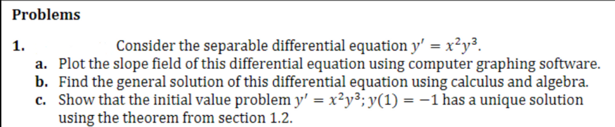 Problems
1.
Consider the separable differential equation y' = x²y³.
a. Plot the slope field of this differential equation using computer graphing software.
b. Find the general solution of this differential equation using calculus and algebra.
c. Show that the initial value problem y' = x²y³; y(1) = -1 has a unique solution
using the theorem from section 1.2.
