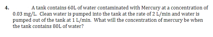 4.
A tank contains 60L of water contaminated with Mercury at a concentration of
0.03 mg/L. Clean water is pumped into the tank at the rate of 2 L/min and water is
pumped out of the tank at 1 L/min. What will the concentration of mercury be when
the tank contains 80L of water?
