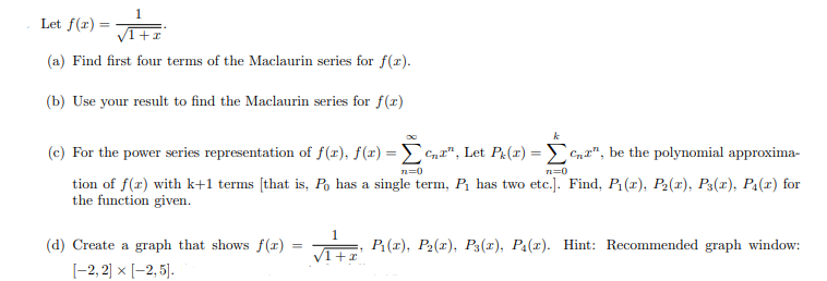 Let f(r) =
(a) Find first four terms of the Maclaurin series for f(r).
(b) Use your result to find the Maclaurin series for f(x)
k
(c) For the power series representation of f(x), f(x)
Cna", Let Pe(r) = Cn", be the polynomial approxima-
n=0
tion of f(r) with k+1 terms [that is, Po has a single term, P has two etc.]. Find, P1(1), P2(x), P3(x), P4(x) for
the function given.
1
(d) Create a graph that shows f(r)
P(r), P2(x), P3(x), Pa(r). Hint: Recommended graph window:
[-2, 2] x [-2, 5].
