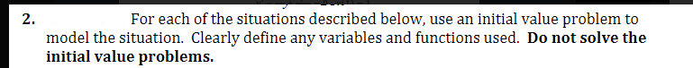 2.
For each of the situations described below, use an initial value problem to
model the situation. Clearly define any variables and functions used. Do not solve the
initial value problems.
