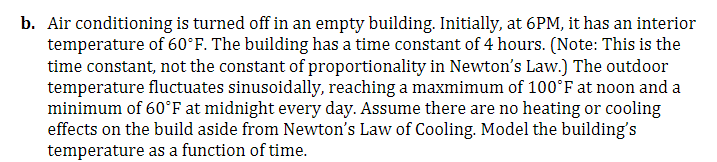 b. Air conditioning is turned off in an empty building. Initially, at 6PM, it has an interior
temperature of 60°F. The building has a time constant of 4 hours. (Note: This is the
time constant, not the constant of proportionality in Newton's Law.) The outdoor
temperature fluctuates sinusoidally, reaching a maxmimum of 100°F at noon and a
minimum of 60°F at midnight every day. Assume there are no heating or cooling
effects on the build aside from Newton's Law of Cooling. Model the building's
temperature as a function of time.
