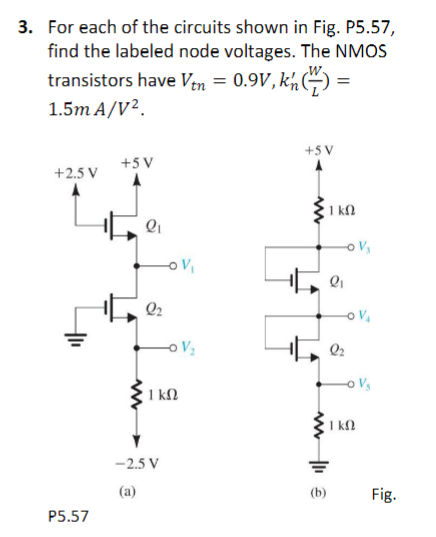 3. For each of the circuits shown in Fig. P5.57,
find the labeled node voltages. The NMOS
transistors have Vtn = 0.9V, kn (1) =
1.5m A/V².
+2.5 V
P5.57
+5 V
Q₁
a
Q₂
S
-0 V₂
1 kn
-2.5 V
(a)
+5 V
1kQ
-0 V₂
-O V₁
Q₂
-0 V₂
1 kn
Fig.