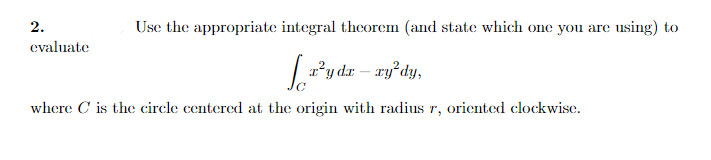 2.
Use the appropriate integral theorem (and state which one you are using) to
evaluate
y dæ – xy²dy,
where C is the circle centered at the origin with radius r, oriented clockwise.
