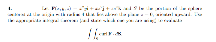 4.
Let F(r, y, z) = x²yi+ xz²j+ ze"k and S be the portion of the sphere
centered at the origin with radius 4 that lies above the plane z = 0, oriented upward. Use
the appropriate integral theorem (and state which one you are using) to evaluate
curl F· dS.
