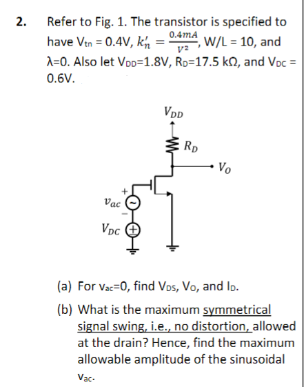 2.
Refer to Fig. 1. The transistor is specified to
0.4mA
V²
have Vtn = 0.4V, kn
,W/L = 10, and
λ=0. Also let VDD=1.8V, RD=17.5 k2, and Voc =
0.6V.
Vac
VDC
VDD
RD
Vo
(a) For Vac=0, find VDS, Vo, and ID.
(b) What is the maximum symmetrical
signal swing, i.e., no distortion, allowed
at the drain? Hence, find the maximum
allowable amplitude of the sinusoidal
Vac.