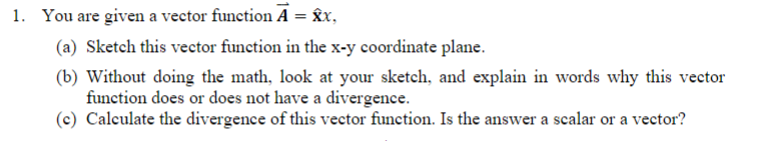 1. You are given a vector function A = Îx,
(a) Sketch this vector function in the x-y coordinate plane.
(b) Without doing the math, look at your sketch, and explain in words why this vector
function does or does not have a divergence.
(c) Calculate the divergence of this vector function. Is the answer a scalar or a vector?