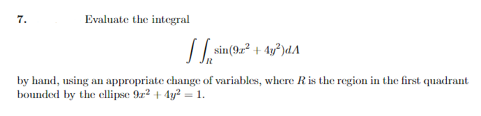 7.
Evaluate the integral
/ | sin(9r² + 4y²)dA
by hand, using an appropriate change of variables, where R is the region in the first quadrant
bounded by the ellipse 9r2 + 4y? = 1.
%3D
