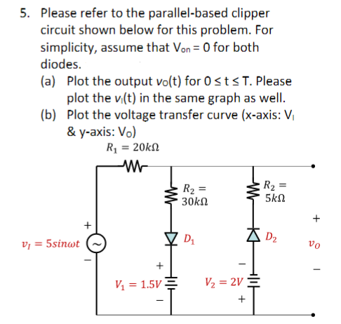 5. Please refer to the parallel-based clipper
circuit shown below for this problem. For
simplicity, assume that Von = 0 for both
diodes.
(a) Plot the output vo(t) for 0 ≤ t ≤T. Please
plot the vi(t) in the same graph as well.
(b) Plot the voltage transfer curve (x-axis: V₁
& y-axis: Vo)
R₁ = 20kn
WW
V₁ = 5sinwt
+
V₁ = 1.5V
T
H
R₂ =
30kΩ
D₁
I
V₂ = 2V
+
H
R₂ =
5ΚΩ
D₂
+
vo