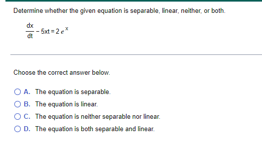 Determine whether the given equation is separable, linear, neither, or both.
dx
- 5xt = 2 ex
dt
Choose the correct answer below.
O A. The equation is separable.
O B. The equation is linear.
OC. The equation is neither separable nor linear.
O D. The equation is both separable and linear.

