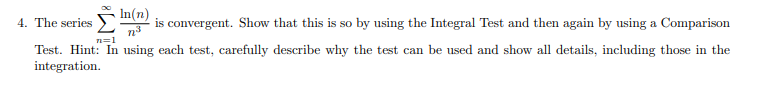 In(n)
4. The series
is convergent. Show that this is so by using the Integral Test and then again by using a Comparison
n3
n=1
Test. Hint: In using each test, carefully describe why the test can be used and show all details, including those in the
integration.
