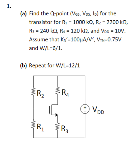 1.
(a) Find the Q-point (VGS, VDS, ID) for the
transistor for R₁ = 1000 kQ2, R₂ = 2200 kQ2,
R3 = 240 KS2, R4 = 120 k, and VDD = 10V.
Assume that KN'=100μA/V², VTN=0.75V
and W/L=6/1.
(b) Repeat for W/L=12/1
w
W
R₂
R₁
W
w
RA
FR3
+1
VDD
