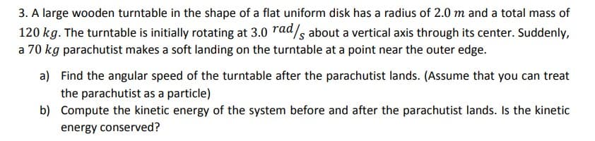 3. A large wooden turntable in the shape of a flat uniform disk has a radius of 2.0 m and a total mass of
120 kg. The turntable is initially rotating at 3.0 rad/s about a vertical axis through its center. Suddenly,
a 70 kg parachutist makes a soft landing on the turntable at a point near the outer edge.
a) Find the angular speed of the turntable after the parachutist lands. (Assume that you can treat
the parachutist as a particle)
b) Compute the kinetic energy of the system before and after the parachutist lands. Is the kinetic
energy conserved?
