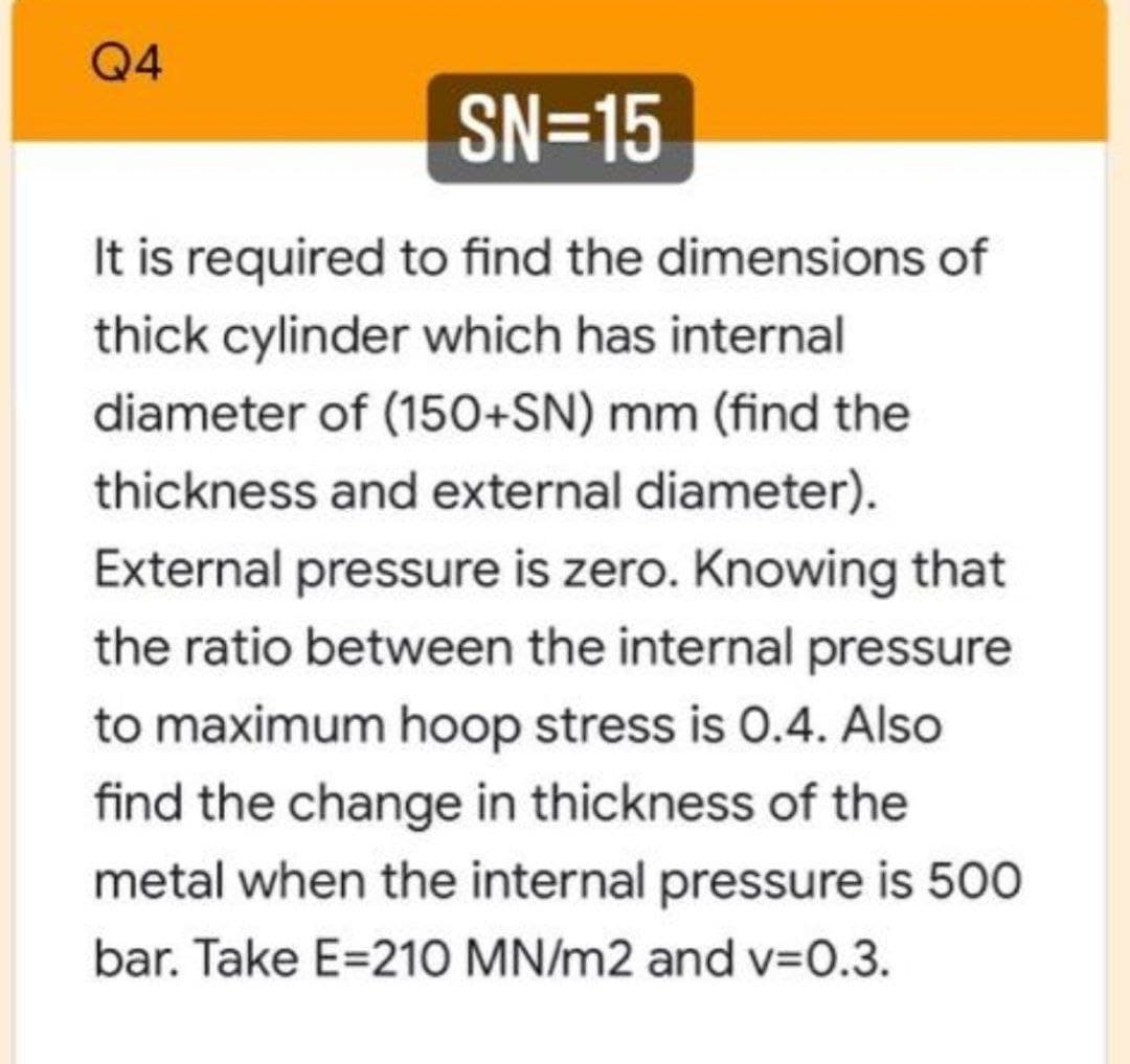 Q4
SN=15
It is required to find the dimensions of
thick cylinder which has internal
diameter of (150+SN) mm (find the
thickness and external diameter).
External pressure is zero. Knowing that
the ratio between the internal pressure
to maximum hoop stress is 0.4. Also
find the change in thickness of the
metal when the internal pressure is 500
bar. Take E=210 MN/m2 and v=0.3.
