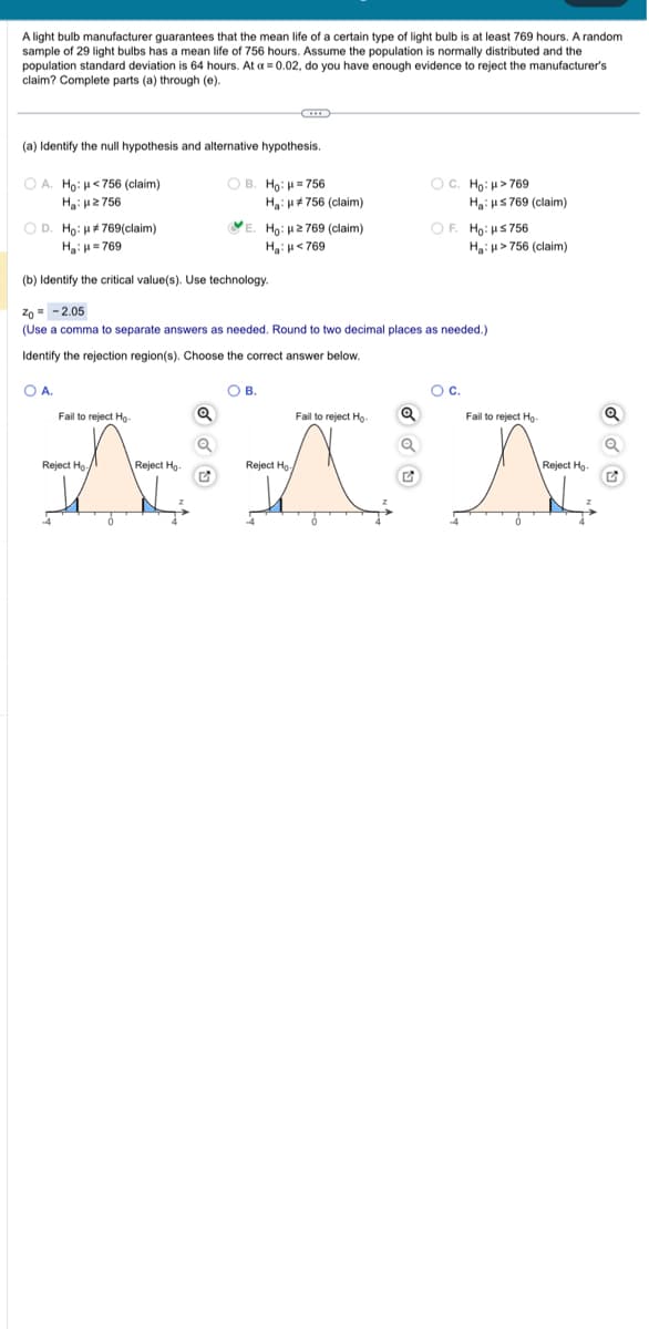 A light bulb manufacturer guarantees that the mean life of a certain type of light bulb is at least 769 hours. A random
sample of 29 light bulbs has a mean life of 756 hours. Assume the population is normally distributed and the
population standard deviation is 64 hours. At a = 0.02, do you have enough evidence reject the manufacturer's
claim? Complete parts (a) through (e).
(a) Identify the null hypothesis and alternative hypothesis.
OA. Ho: μ<756 (claim)
My: με 756
OD. Ho: #769(claim)
H₂H=769
O A.
C
Fail to reject Ho
Reject Ho
OB. Ho: μ=756
Reject Ho-
Ha: #756 (claim)
E. Ho: 2769 (claim)
H₂H<769
OC. Ho: >769
(b) Identify the critical value(s). Use technology.
Zo= -2.05
(Use comma to separate answers as needed. Round to two decimal places as needed.)
Identify the rejection region(s). Choose the correct answer below.
OB.
Ha: μ≤ 769 (claim)
OF. Ho: HS756
O C.
Fail to reject Ho Q
NAN
Reject Ho
Ha: μ>756 (claim)
Fail to reject Ho-
Reject Ho