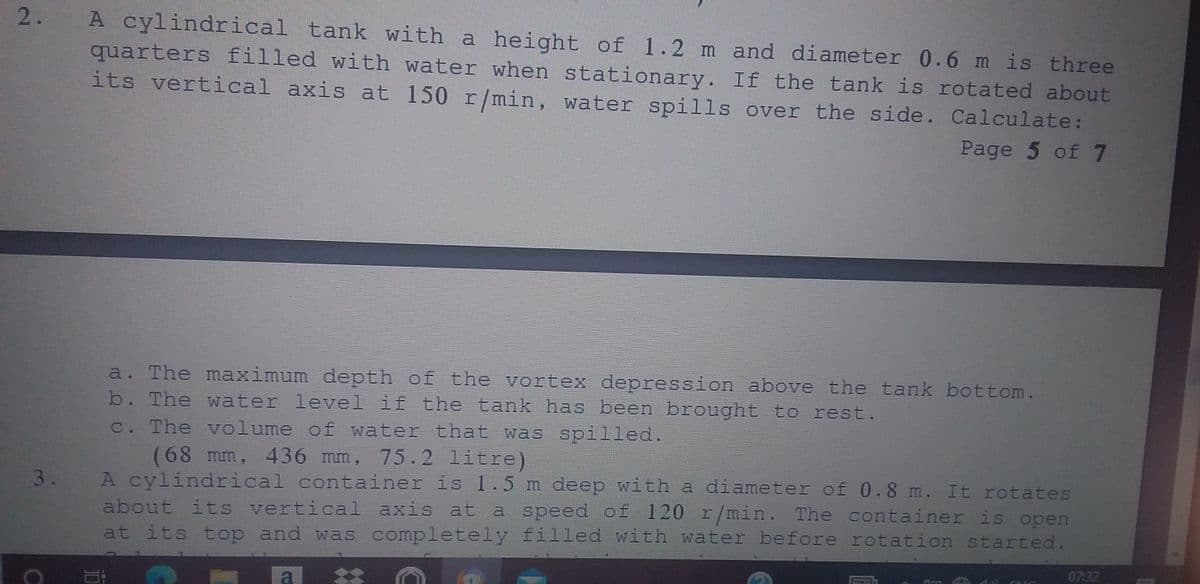 A cylindrical tank with a height of 1.2 m and diameter 0.6 m is three
quarters filled with water when stationary. If the tank is rotated about
its vertical axis at 150 r/min, water spills over the side. Calculate:
2.
Page 5 of 7
a. The maximum depth of the vortex depression above the tank bottom.
b. The water level if the tank has been brought to rest.
c. The volume of water that was spilled.
(68 mm, 436 mm, 75.2 litre)
A cylindrical container is 1.5 m deep with a diameter of 0.8 m. It rotates
about its vertical axis at a speed of 120 r/min. The container is open
at its top and was completely filled with water before rotation started.
3.
07:32

