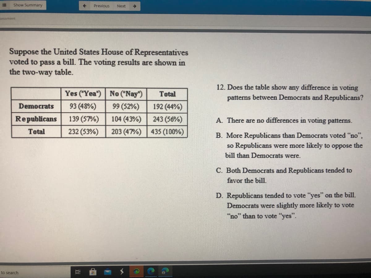 Show Summary
Previous
Next
->
sessment
Suppose the United States House of Representatives
voted to pass a bill. The voting results are shown in
the two-way table.
12. Does the table show any difference in voting
Yes ("Yea") No ("Nay")
Total
patterns between Democrats and Republicans?
Democrats
93 (48%)
99 (52%)
192 (44%)
Republicans
139 (57%)
104 (43%)
243 (56%)
A. There are no differences in voting patterns.
Total
232 (53%)
203 (47%) 435 (100%)
B. More Republicans than Democrats voted "no",
so Republicans were more likely to oppose the
bill than Democrats were.
C. Both Democrats and Republicans tended to
favor the bill.
D. Republicans tended to vote "yes" on the bill.
Democrats were slightly more likely to vote
"no" than to vote "yes".
to search
|童
