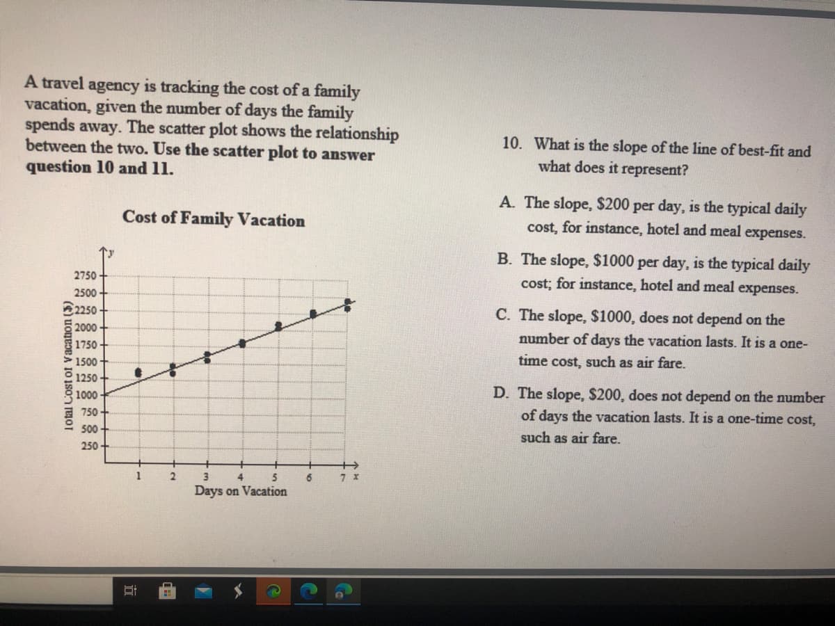 A travel agency is tracking the cost of a family
vacation, given the number of days the family
spends away. The scatter plot shows the relationship
between the two. Use the scatter plot to answer
question 10 and 11.
10. What is the slope of the line of best-fit and
what does it represent?
A. The slope, $200 per day, is the typical daily
Cost of Family Vacation
cost, for instance, hotel and meal
expenses.
B. The slope, $1000 per day, is the typical daily
2750
cost; for instance, hotel and meal expenses.
2500
2250
C. The slope, $1000, does not depend on the
2000
number of days the vacation lasts. It is a one-
1750
1500
time cost, such as air fare.
1250
D. The slope, $200, does not depend on the number
of days the vacation lasts. It is a one-time cost,
1000
750
00
such as air fare.
250
1
3.
4
6
Days on Vacation
Total Cost of Vacation ($)
