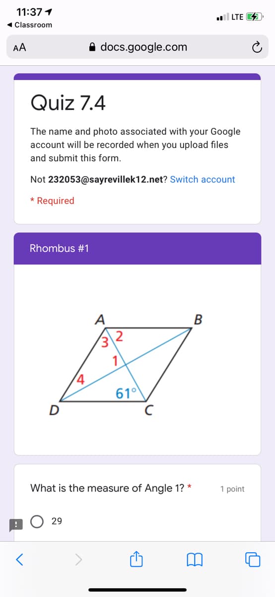 11:37 1
| LTE 4
1 Classroom
AA
A docs.google.com
Quiz 7.4
The name and photo associated with your Google
account will be recorded when you upload files
and submit this form.
Not 232053@sayrevillek12.net? Switch account
* Required
Rhombus #1
A
B
610
What is the measure of Angle 1? *
1 point
29
