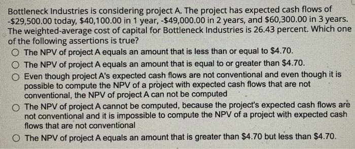 Bottleneck Industries is considering project A. The project has expected cash flows of
-$29,500.00 today, $40,100.00 in 1 year, -$49,000.00 in 2 years, and $60,300.00 in 3 years.
The weighted-average cost of capital for Bottleneck Industries is 26.43 percent. Which one
of the following assertions is true?
O The NPV of project A equals an amount that is less than or equal to $4.70.
The NPV of project A equals an amount that is equal to or greater than $4.70.
Even though project A's expected cash flows are not conventional and even though it is
possible to compute the NPV of a project with expected cash flows that are not
conventional, the NPV of project A can not be computed
O The NPV of project A cannot be computed, because the project's expected cash flows are
not conventional and it is impossible to compute the NPV of a project with expected cash
flows that are not conventional
O The NPV of project A equals an amount that is greater than $4.70 but less than $4.70.