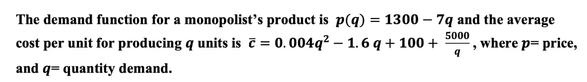 The demand function for a monopolist's product is p(q)
=
1300 - 7q and the average
where p= price,
5000
>
cost per unit for producing q units is ĉ = 0.004q² — 1.6 q + 100 +
and q= quantity demand.
q