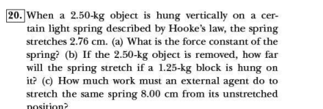 20. When a 2.50-kg object is hung vertically on a cer-
tain light spring described by Hooke's law, the spring
stretches 2.76 cm. (a) What is the force constant of the
spring? (b) If the 2.50-kg object is removed, how far
will the spring stretch if a 1.25-kg block is hung on
it? (c) How much work must an external agent do to
stretch the same spring 8.00 cm from its unstretched
nosition?
