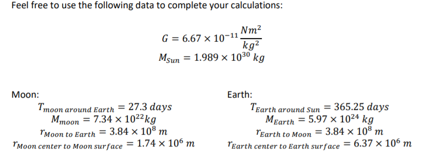 Feel free to use the following data to complete your calculations:
Nm2
G = 6.67 × 10-11,
kg?
Msun = 1.989 × 1030 kg
Мoon:
Earth:
Tmoon around Earth = 27.3 days
Mmoon = 7.34 × 102²kg
"Moon to Earth = 3.84 × 108 m
"Moon center to Moon surface = 1.74 × 106 m
TEarth around Sun = 365.25 days
MEarth = 5.97 × 10²4 kg
TEarth to Moon = 3.84 × 10® m
TEarth center to Earth surface = 6.37 × 106 m
