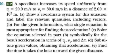 30. GP A speedboat increases its speed uniformly from
v, = 20.0 m/s to v, = 30.0 m/s in a distance of 2.00 x
102 m. (a) Draw a coordinate system for this situation
and label the relevant quantities, including vectors.
(b) For the given information, what single equation is
most appropriate for finding the acceleration? (c) Solve
the equation selected in part (b) symbolically for the
boat's acceleration in terms of v, v, and Ax. (d) Substi-
tute given values, obtaining that acceleration. (e) Find
the time it takes the boat to travel the given distance.
