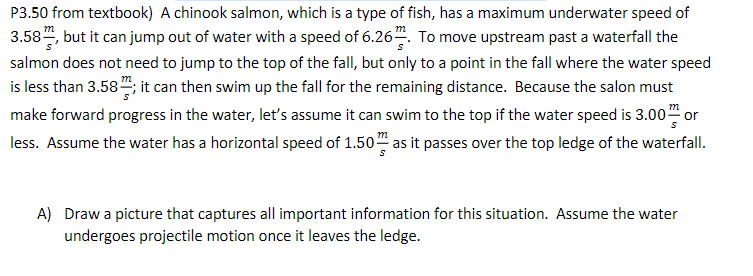 P3.50 from textbook) A chinook salmon, which is a type of fish, has a maximum underwater speed of
3.58", but it can jump out of water with a speed of 6.26. To move upstream past a waterfall the
salmon does not need to jump to the top of the fall, but only to a point in the fall where the water speed
is less than 3.58; it can then swim up the fall for the remaining distance. Because the salon must
make forward progress in the water, let's assume it can swim to the top if the water speed is 3.00" or
less. Assume the water has a horizontal speed of 1.50 as it passes over the top ledge of the waterfall.
m
A) Draw a picture that captures all important information for this situation. Assume the water
undergoes projectile motion once it leaves the ledge.
