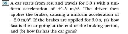 39. A car starts from rest and travels for 5.0 s with a uni-
form acceleration of +1.5 m/s². The driver then
applies the brakes, causing a uniform acceleration of
-2.0 m/s?. If the brakes are applied for 3.0 s, (a) how
fast is the car going at the end of the braking period,
and (b) how far has the car gone?
