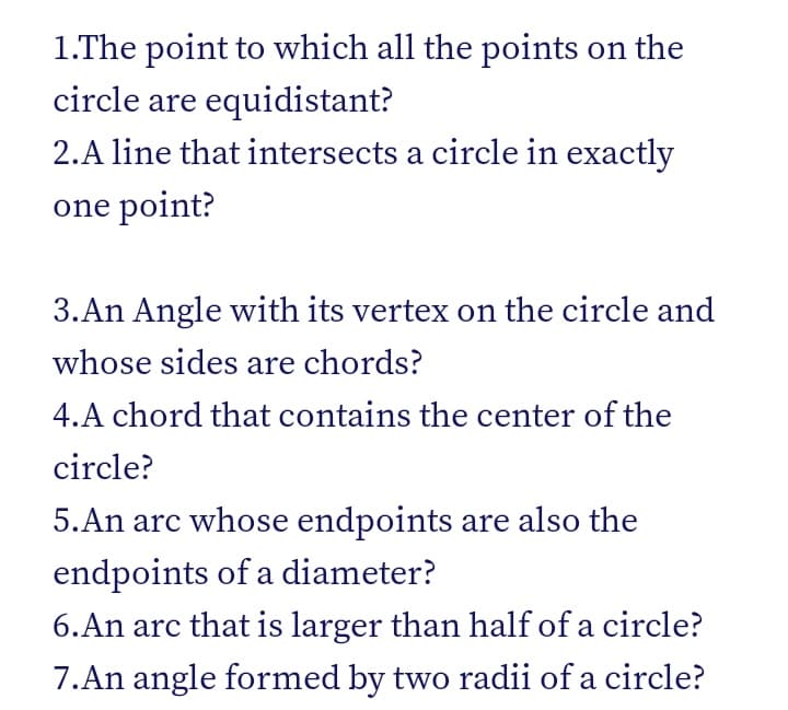 1.The point to which all the points on the
circle are equidistant?
2.A line that intersects a circle in exactly
one point?
3.An Angle with its vertex on the circle and
whose sides are chords?
4.A chord that contains the center of the
circle?
5.An arc whose endpoints are also the
endpoints of a diameter?
6.An arc that is larger than half of a circle?
7.An angle formed by two radii of a circle?
