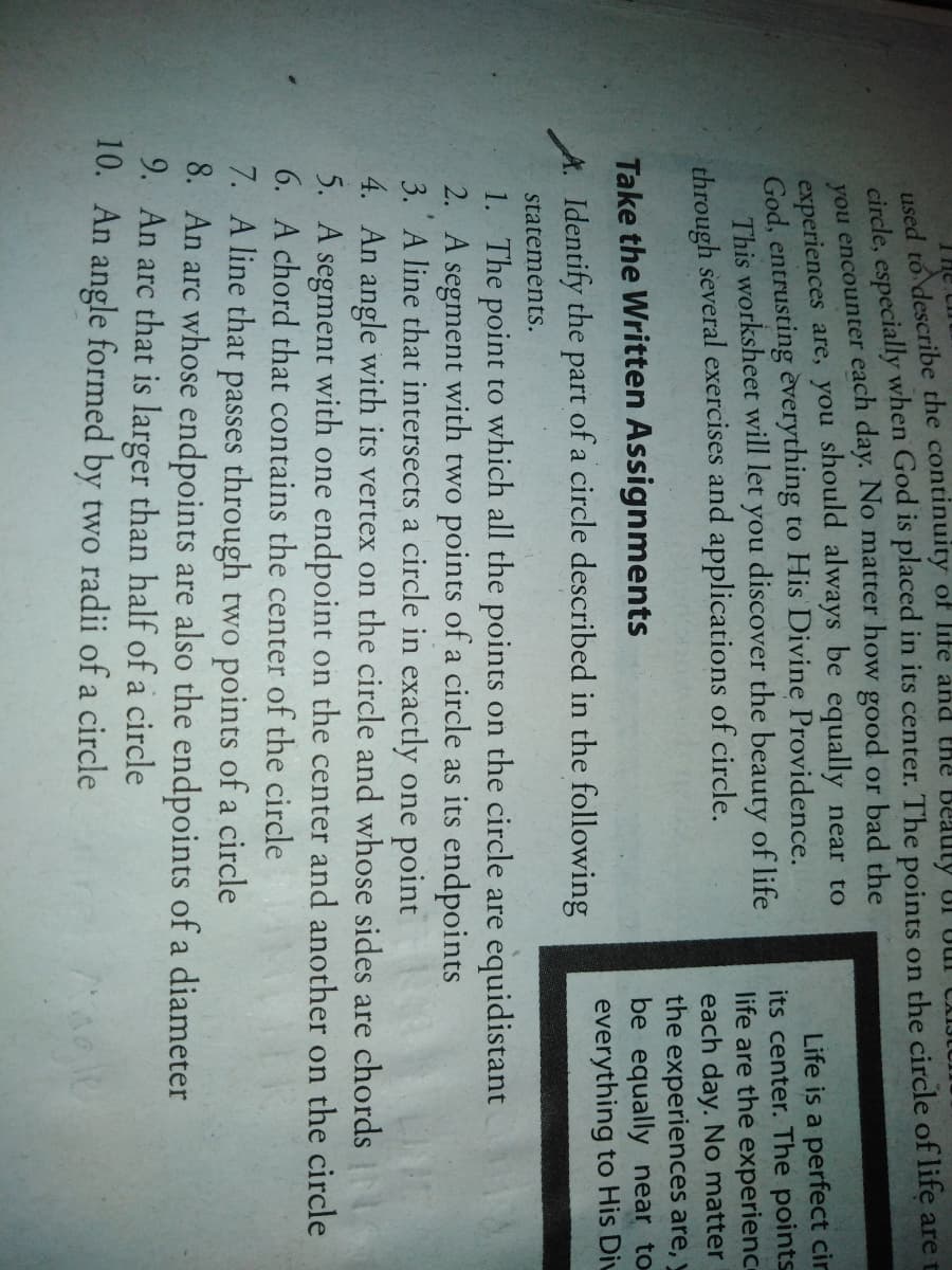ced to describe the continuity of life and the Beauty UI
circle, especially when God is placed in its center. The points on the circle of life are
you encounter each day. No matter how good or bad the
experiences are, you should always be equally near to
God, entrusting èverything to His Divine Providence.
This worksheet will let you discover the beauty of life
through several exercises and applications of circle.
Life is a perfect cir
its center. The points
life are the experienc
each day. No matter
the experiences are, y
be equally near to
everything to His Diu
Take the Written Assignments
A. Identify the part of a circle described in the following
stateménts.
1. The point to which all the points on the circle are equidistant
2. A segment with two points of a circle as its endpoints
3. A line that intersects a circle in exactly one point
4. An angle with its vertex on the circle and whose sides are chords
5. A segment with one endpoint on the center and another on the circle
6. A chord that contains the center of the circle
7. A line that passes through two points of a circle
8. An arc whose endpoints are also the endpoints of a diameter
9. An arc that is larger than half of a circle
10. An angle formed by two radii of a circle
