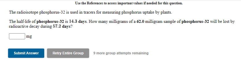 Use the References to access important values if needed for this question.
The radioisotope phosphorus-32 is used in tracers for measuring phosphorus uptake by plants.
The half-life of phosphorus-32 is 14.3 days. How many milligrams of a 62.0 milligram sample of phosphorus-32 will be lost by
radioactive decay during 57.2 days?
mg
Submit Answer
Retry Entire Group
9 more group attempts remaining
