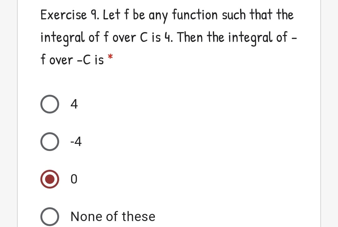 Exercise 9. Let f be any function such that the
integral of f over C is 4. Then the integral of –
f over -C is
|
4
O -4
None of these
