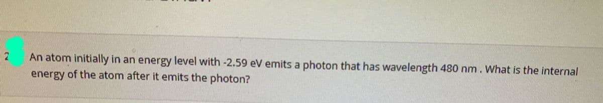 An atom initially in an energy level with -2.59 eV emits a photon that has wavelength 480 nm. What is the internal
energy of the atom after it emits the photon?
