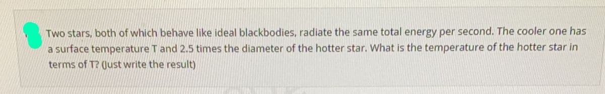 Two stars, both of which behave like ideal blackbodies, radiate the same total energy per second. The cooler one has
a surface temperature T and 2.5 times the diameter of the hotter star. What is the temperature of the hotter star in
terms of T? Just write the result)
