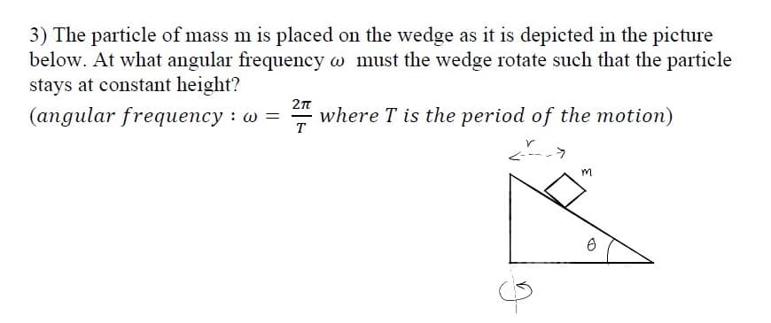 3) The particle of mass m is placed on the wedge as it is depicted in the picture
below. At what angular frequency w must the wedge rotate such that the particle
stays at constant height?
(angular frequency : w =
A where T is the period of the motion)
|
T
