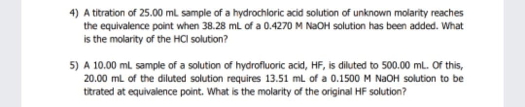 4) A titration of 25.00 mL sample of a hydrochloric acid solution of unknown molarity reaches
the equivalence point when 38.28 mL of a 0.4270 M NAOH solution has been added. What
is the molarity of the HCI solution?
5) A 10.00 ml sample of a solution of hydrofluoric acid, HF, is diluted to 500.00 mL. Of this,
20.00 ml of the diluted solution requires 13.51 ml of a 0.1500 M NAOH solution to be
titrated at equivalence point. What is the molarity of the original HF solution?
