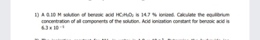 1) A 0.10 M solution of benzoic acid HC;H5O2 is 14.7 % ionized. Calculate the equilibrium
concentration of all components of the solution. Acid ionization constant for benzoic acid is
6.3 x 10 -5
