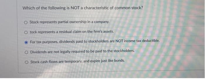 Which of the following is NOT a characteristic of common stock?
O Stock represents partial ownership in a company.
O tock represents a residual claim on the firm's assets.
O For tax purposes, dividends paid to stockholders are NOT income tax deductible.
O Dividends are not legally required to be paid to the stockholders.
O Stock cash flows are temporary, and expire just like bonds.
