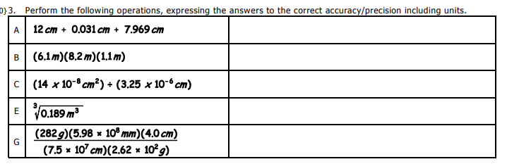 0}3. Perform the following operations, expressing the answers to the correct accuracy/precision including units.
A
12 cm + 0.031 cm + 7.969 cm
B (6.1m)(8.2 m)(1.1m)
C
(14 x 10-8 cm?) + (3.25 x 10-6 cm)
3
V0.189 m
E
(2829)(5.98 x 10º mm)(4.0 cm)
(7.5 x 10 cm)(2.62 * 10 g)

