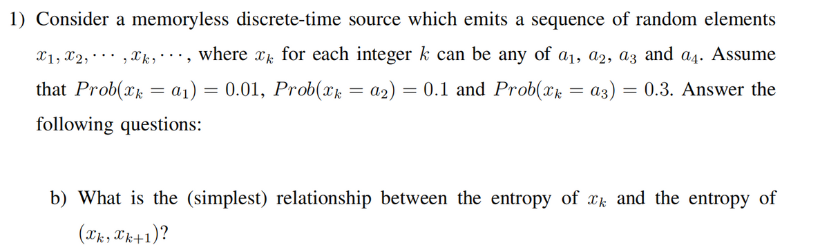 1) Consider a memoryless discrete-time source which emits a sequence of random elements
X1, X2, ·
where xk for each integer k can be any of a1, a2, az and a4. Assume
...
that Prob(xk
a1) = 0.01, Prob(xk
a2)
0.1 and Prob(xk
аз)
= 0.3. Answer the
following questions:
b) What is the (simplest) relationship between the entropy of xk and the entropy of
(Xk, Xk+1)?
