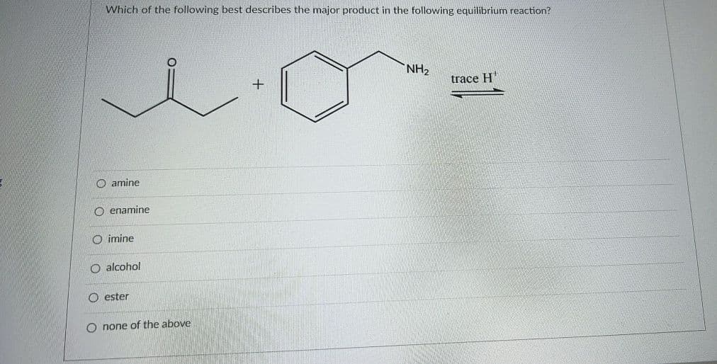 Which of the following best describes the major product in the following equilibrium reaction?
NH2
+
trace H'
O amine
O enamine
O imine
O alcohol
O ester
O none of the above
