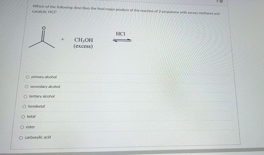 Which of the following describes the final major product of the reaction of 2-propanone with excess methanol and
catalytic HCI?
HCI
CH;OH
(excess)
O primary alcohol
O secondary alcohol
O tertiary alcohol
O hemiketal
O ketal
O ester
O carboxylic acid
