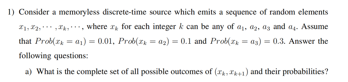 1) Consider a memoryless discrete-time source which emits a sequence of random elements
X1, X2,
xk,, where xk for each integer k can be any of a1, a2, az and a4. Assume
...
that Prob(xk = a1) = 0.01, Prob(Xk = a2)
0.1 and Prob(xk
аз)
0.3. Answer the
following questions:
a) What is the complete set of all possible outcomes of (xk, Xk+1) and their probabilities?
