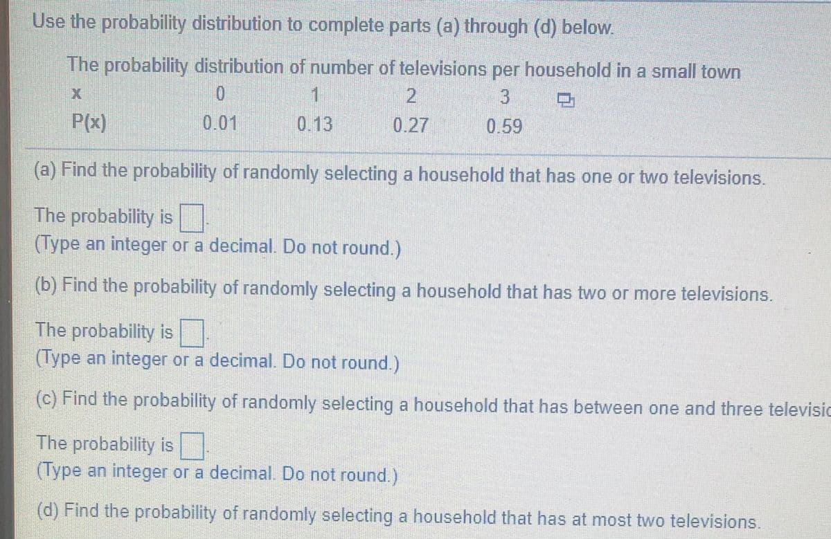 Use the probability distribution to complete parts (a) through (d) below.
The probability distribution of number of televisions per household in a small town
1.
3.
0.59
P(x)
0.01
0.13
0.27
(a) Find the probability of randomly selecting a household that has one or two televisions.
The probability is
(Type an integer or a decimal. Do not round.)
(b) Find the probability of randomly selecting a household that has two or more televisions.
The probability is
(Type an integer or a decimal. Do not round.)
(c) Find the probability of randomly selecting a household that has between one and three televisic
The probability is
(Type an integer or a decimal. Do not round.)
(d) Find the probability of randomly selecting a household that has at most two televisions.
