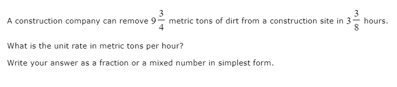 3
metric tons of dirt from a construction site in 3- hours.
4
3
A construction company can remove 9
8
What is the unit rate in metric tons per hour?
Write your answer as a fraction or a mixed number in simplest form.
