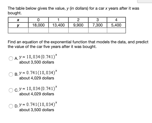 The table below gives the value, y (in dollars) for a car x years after it was
bought.
х
3
4
18,000
13,400
9,900
7,300
5,400
Find an equation of the exponential function that models the data, and predict
the value of the car five years after it was bought.
A.Y 18,034 (0.741)*
about 3,500 dollars
B. Y 0.741(18,034)*
about 4,029 dollars
C. 18,034 (0.741)*
about 4,029 dollars
O D.Y* 0.741(18,034)*
about 3,500 dollars
